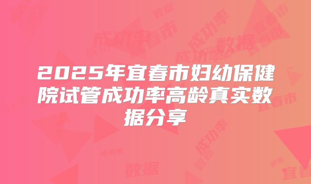 2025年宜春市妇幼保健院试管成功率高龄真实数据分享