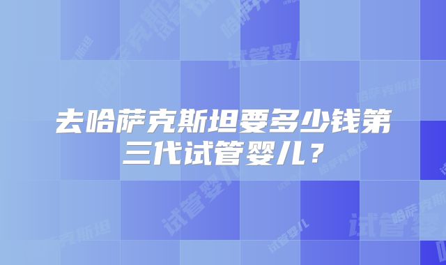 去哈萨克斯坦要多少钱第三代试管婴儿？