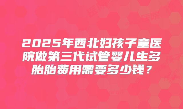 2025年西北妇孩子童医院做第三代试管婴儿生多胎胎费用需要多少钱？