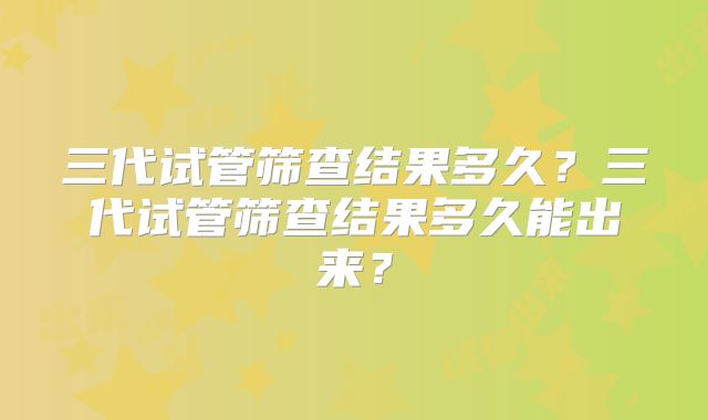 三代试管筛查结果多久？三代试管筛查结果多久能出来？