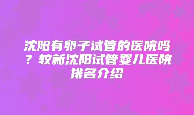 沈阳有卵子试管的医院吗？较新沈阳试管婴儿医院排名介绍