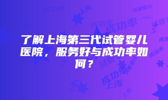 了解上海第三代试管婴儿医院，服务好与成功率如何？