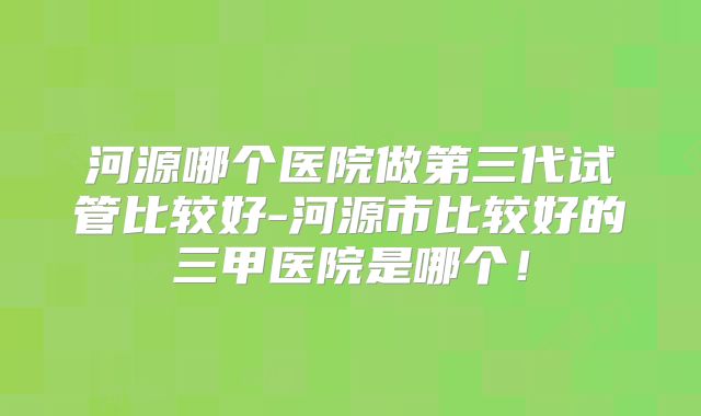 河源哪个医院做第三代试管比较好-河源市比较好的三甲医院是哪个！