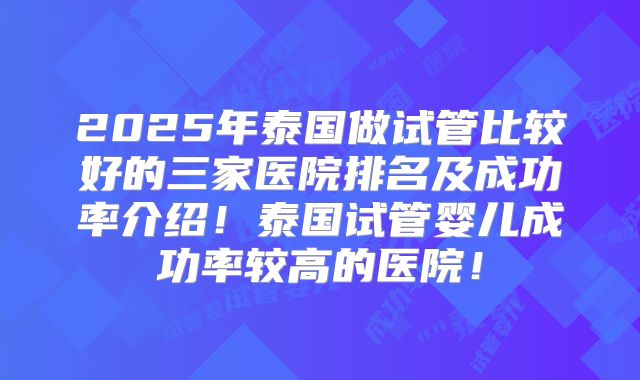 2025年泰国做试管比较好的三家医院排名及成功率介绍！泰国试管婴儿成功率较高的医院！