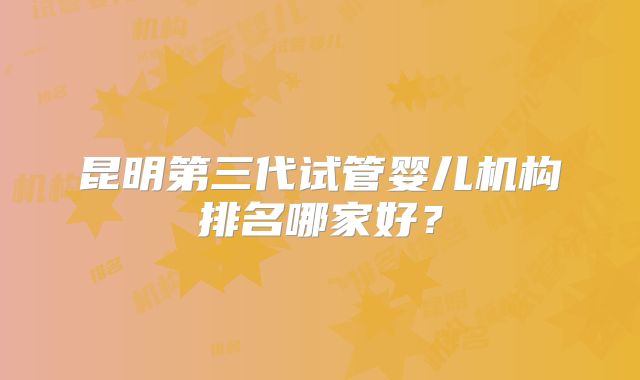 昆明第三代试管婴儿机构排名哪家好？