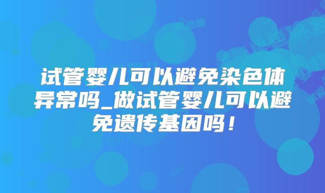 试管婴儿可以避免染色体异常吗_做试管婴儿可以避免遗传基因吗！
