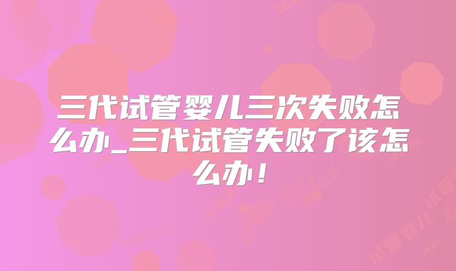 三代试管婴儿三次失败怎么办_三代试管失败了该怎么办!