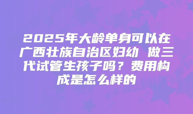 2025年大龄单身可以在广西壮族自治区妇幼 做三代试管生孩子吗?费用构成是怎么样的