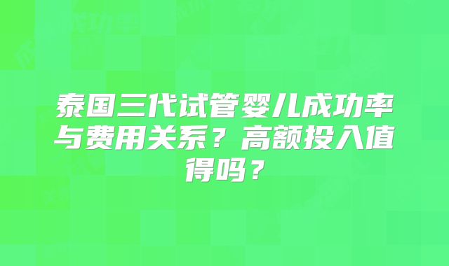 泰国三代试管婴儿成功率与费用关系?高额投入值得吗?