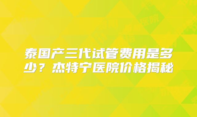 泰国产三代试管费用是多少？杰特宁医院价格揭秘