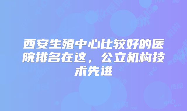 西安生殖中心比较好的医院排名在这，公立机构技术先进
