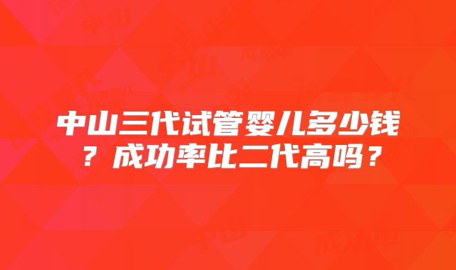 中山三代试管婴儿多少钱？成功率比二代高吗？