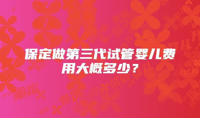 保定做第三代试管婴儿费用大概多少？