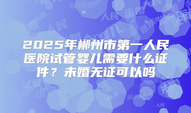 2025年郴州市第一人民医院试管婴儿需要什么证件？未婚无证可以吗