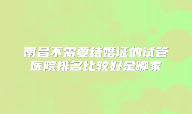 南昌不需要结婚证的试管医院排名比较好是哪家