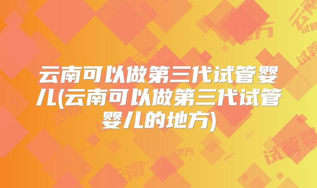 云南可以做第三代试管婴儿(云南可以做第三代试管婴儿的地方)