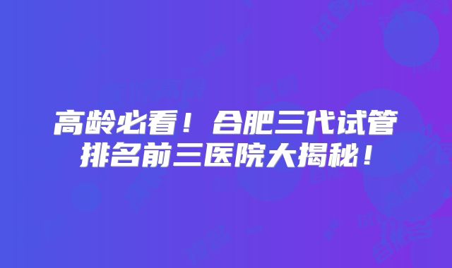 高龄必看！合肥三代试管排名前三医院大揭秘！