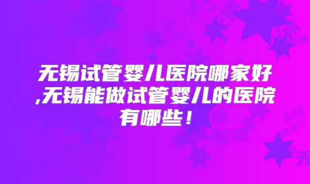 无锡试管婴儿医院哪家好,无锡能做试管婴儿的医院有哪些！