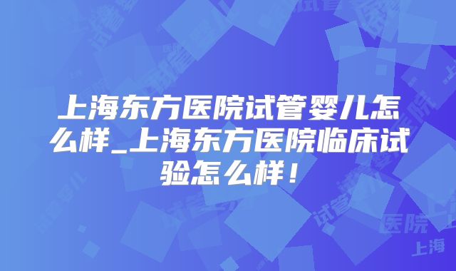 上海东方医院试管婴儿怎么样_上海东方医院临床试验怎么样！
