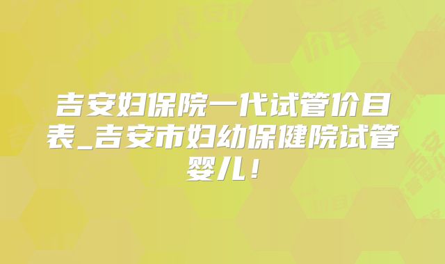 吉安妇保院一代试管价目表_吉安市妇幼保健院试管婴儿!