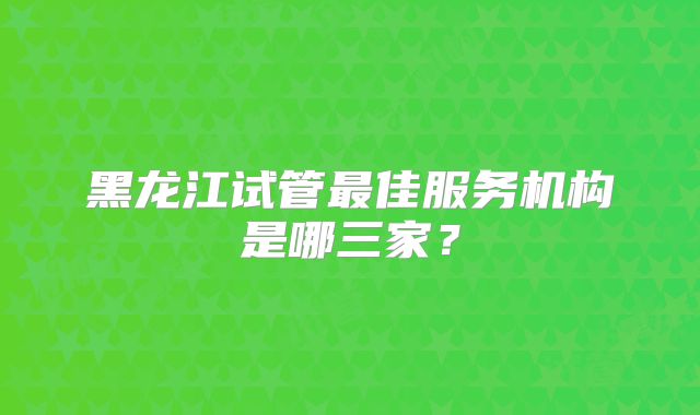 黑龙江试管最佳服务机构是哪三家？