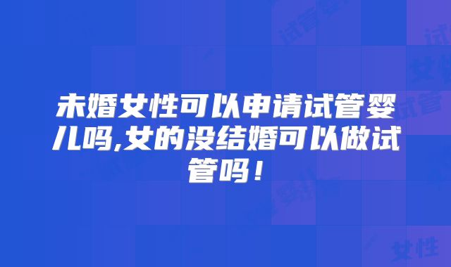 未婚女性可以申请试管婴儿吗,女的没结婚可以做试管吗!
