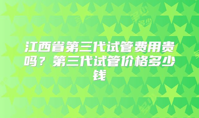 江西省第三代试管费用贵吗？第三代试管价格多少钱