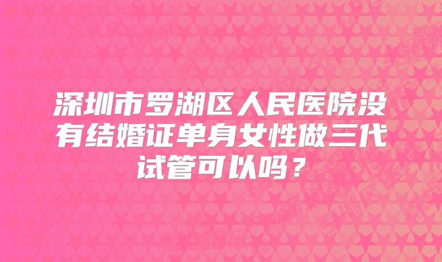 深圳市罗湖区人民医院没有结婚证单身女性做三代试管可以吗？