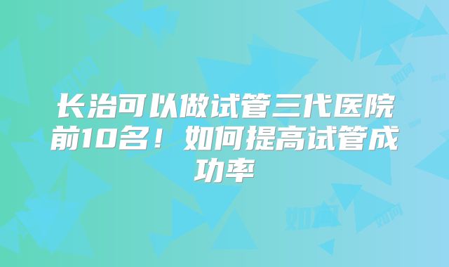 长治可以做试管三代医院前10名！如何提高试管成功率