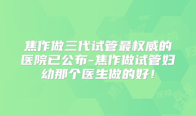 焦作做三代试管最权威的医院已公布-焦作做试管妇幼那个医生做的好！