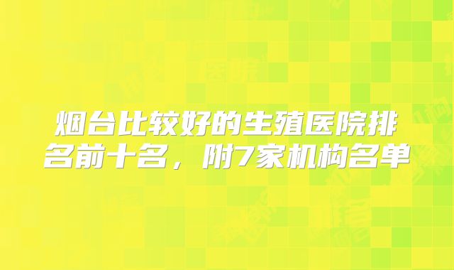 烟台比较好的生殖医院排名前十名，附7家机构名单