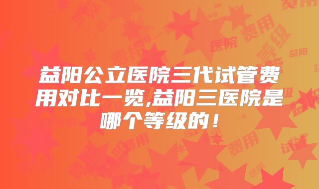 益阳公立医院三代试管费用对比一览,益阳三医院是哪个等级的！