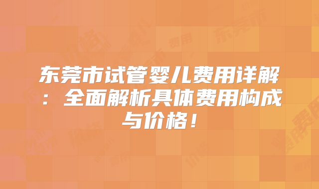 东莞市试管婴儿费用详解：全面解析具体费用构成与价格！