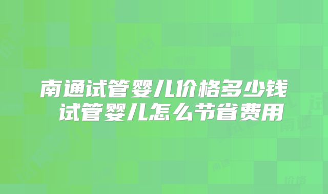 南通试管婴儿价格多少钱 试管婴儿怎么节省费用