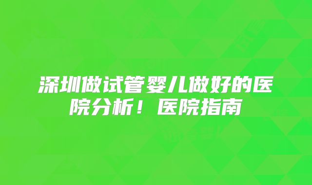 深圳做试管婴儿做好的医院分析!医院指南