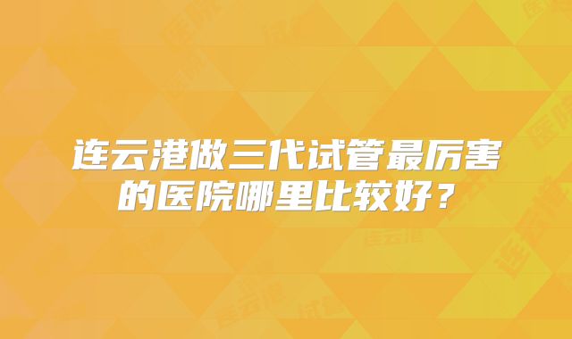 连云港做三代试管最厉害的医院哪里比较好？
