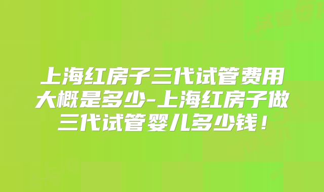 上海红房子三代试管费用大概是多少-上海红房子做三代试管婴儿多少钱！
