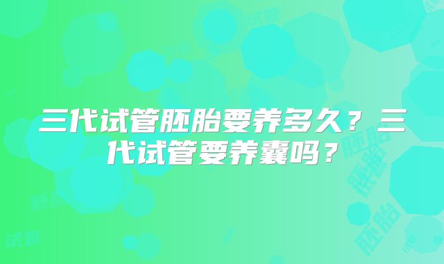 三代试管胚胎要养多久？三代试管要养囊吗？