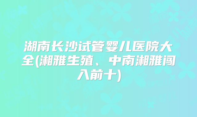 湖南长沙试管婴儿医院大全(湘雅生殖、中南湘雅闯入前十)