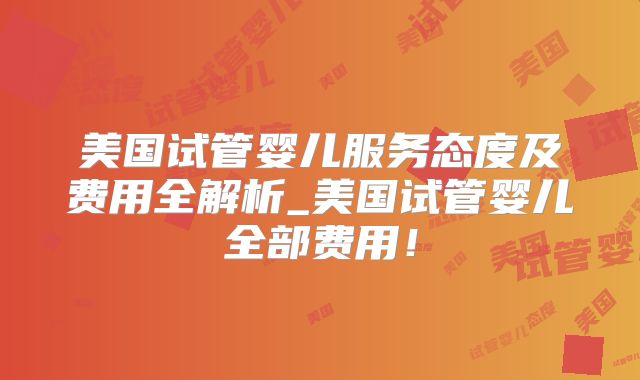 美国试管婴儿服务态度及费用全解析_美国试管婴儿全部费用！