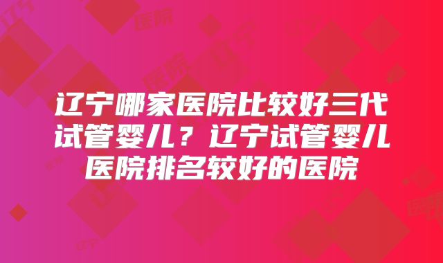 辽宁哪家医院比较好三代试管婴儿?辽宁试管婴儿医院排名较好的医院