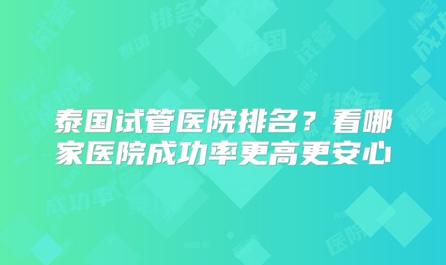 泰国试管医院排名?看哪家医院成功率更高更安心