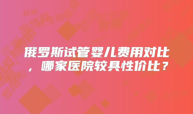 俄罗斯试管婴儿费用对比,哪家医院较具性价比?