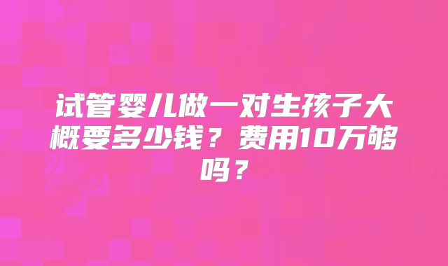 试管婴儿做一对生孩子大概要多少钱？费用10万够吗？