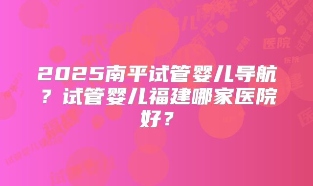 2025南平试管婴儿导航?试管婴儿福建哪家医院好?