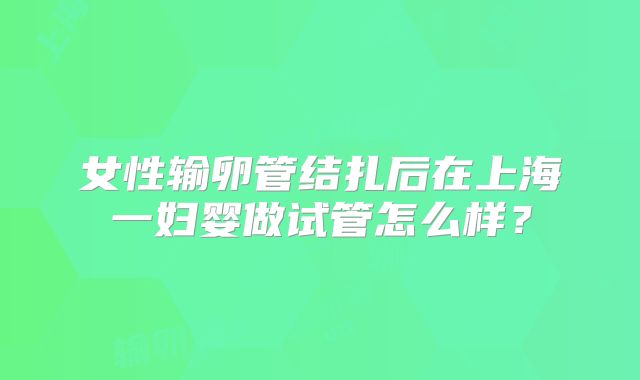 女性输卵管结扎后在上海一妇婴做试管怎么样？