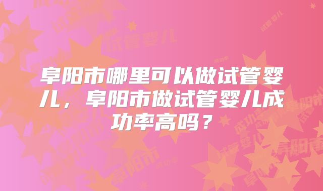 阜阳市哪里可以做试管婴儿,阜阳市做试管婴儿成功率高吗?