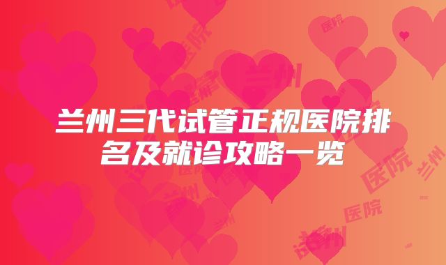 兰州三代试管正规医院排名及就诊攻略一览