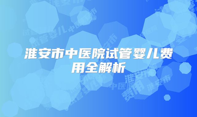 淮安市中医院试管婴儿费用全解析