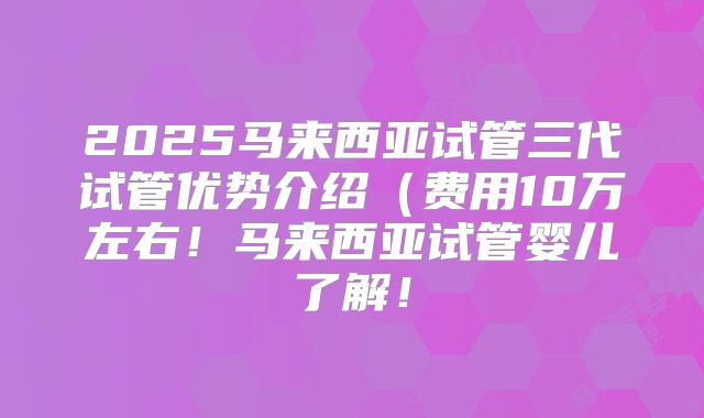 2025马来西亚试管三代试管优势介绍(费用10万左右!马来西亚试管婴儿了解!